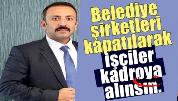 Belediye şirketleri kapatılarak işçiler kadroya alınsın.