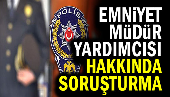 Emniyet müdür yardımcısı hakkında soruşturma başlatıldı!