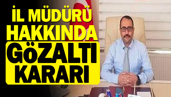 İl müdürü hakkında neden gözaltı kararı çıkarıldı?