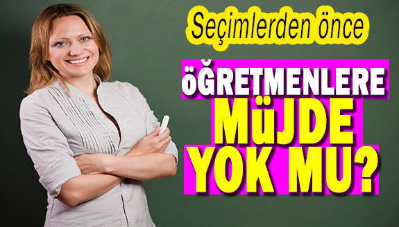 Seçimden önce öğretmenlere müjde yok mu?