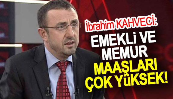 İbrahim Kahveci: Emekli ve memur maaşları çok yüksek