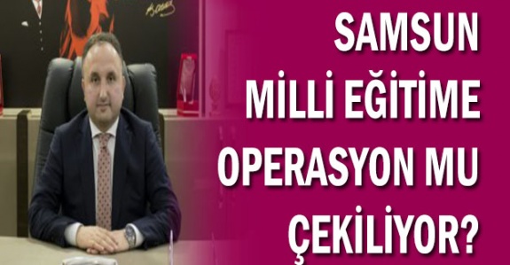 Samsun Milli Eğitim Müdürlüğü’ne Operasyon mu Çekiliyor!