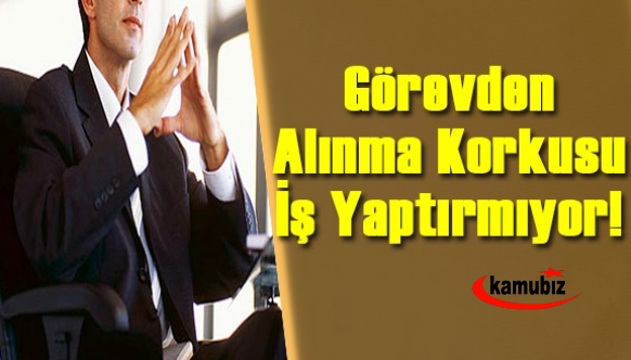 Bürokrasiyi, görevden alınma korkusu sardı! Görevden alınma korkusu iş yaptırmıyor!